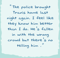 "The police brought Travis home last night again. I feel like they know him better than I do. He’s fallen in with the wrong crowd but there’s no telling him."