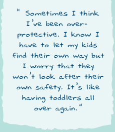 "Sometimes I think I�ve been over-protective. I know I have to let my kids find their own way but I worry that they won�t look after their own safety. It�s like having toddlers all over again."