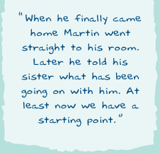 "When he finally came home Martin went straight to his room. Later he told his sister what has been going on with him. At least now we have a starting point.�"