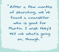 "After a few months of searching, we�ve found a counsellor who is good for Martin. I wish they'd tell me what's going on, though."