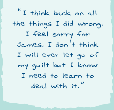"I think back on all the things I did wrong. I feel sorry for James. I don’t think I will ever let go of my guilt but I know I need to learn to deal with it."